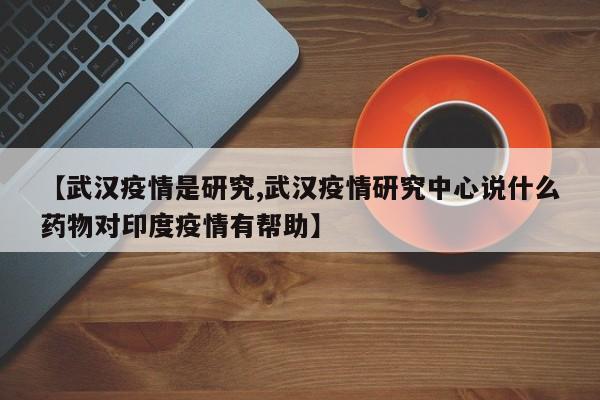 【武汉疫情是研究,武汉疫情研究中心说什么药物对印度疫情有帮助】