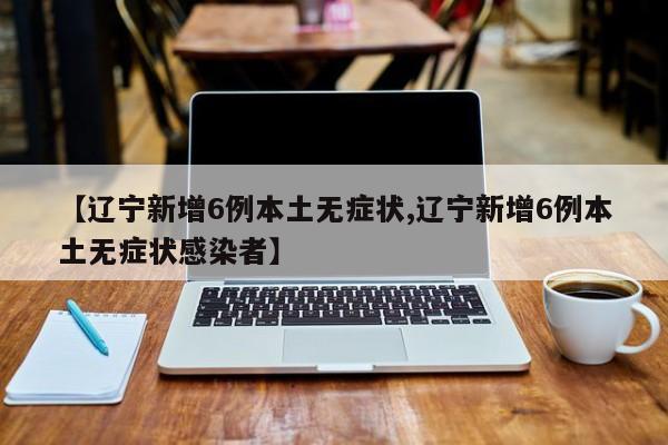 【辽宁新增6例本土无症状,辽宁新增6例本土无症状感染者】
