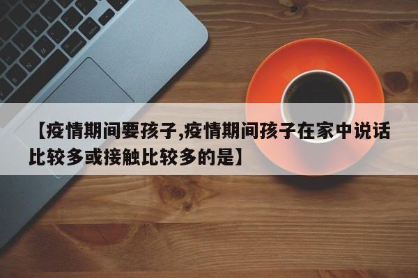 【疫情期间要孩子,疫情期间孩子在家中说话比较多或接触比较多的是】