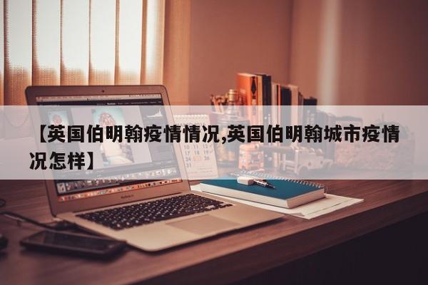 【英国伯明翰疫情情况,英国伯明翰城市疫情况怎样】