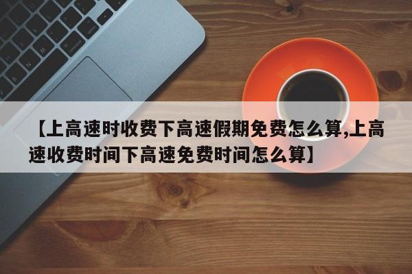 【上高速时收费下高速假期免费怎么算,上高速收费时间下高速免费时间怎么算】