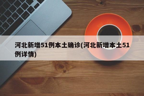 河北新增51例本土确诊(河北新增本土51例详情)