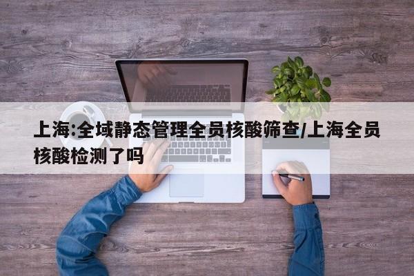 上海:全域静态管理全员核酸筛查/上海全员核酸检测了吗