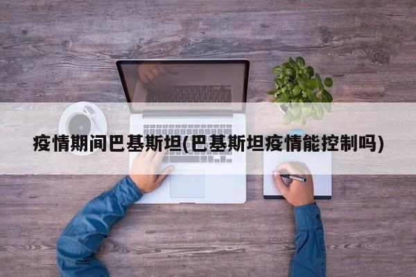 疫情期间巴基斯坦(巴基斯坦疫情能控制吗)