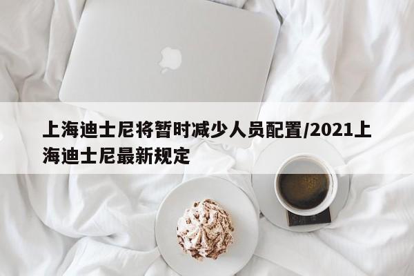 上海迪士尼将暂时减少人员配置/2021上海迪士尼最新规定