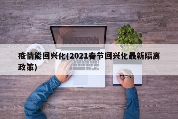 疫情能回兴化(2021春节回兴化最新隔离政策)