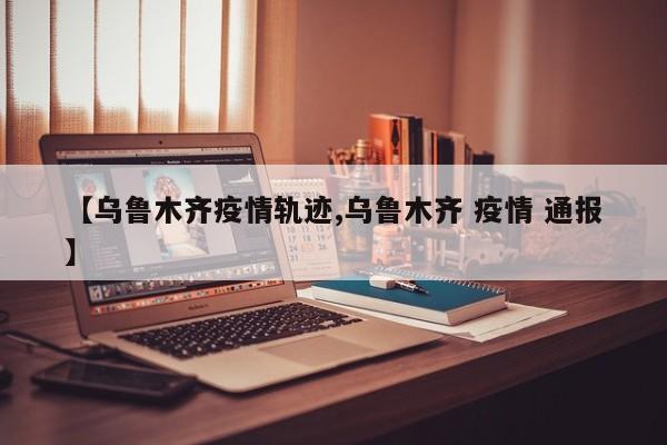 【乌鲁木齐疫情轨迹,乌鲁木齐 疫情 通报】