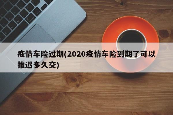 疫情车险过期(2020疫情车险到期了可以推迟多久交)
