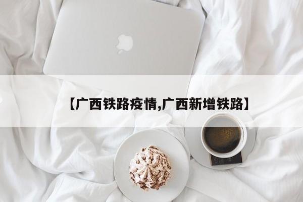 【广西铁路疫情,广西新增铁路】