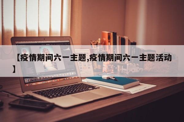 【疫情期间六一主题,疫情期间六一主题活动】