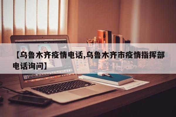 【乌鲁木齐疫情电话,乌鲁木齐市疫情指挥部电话询问】