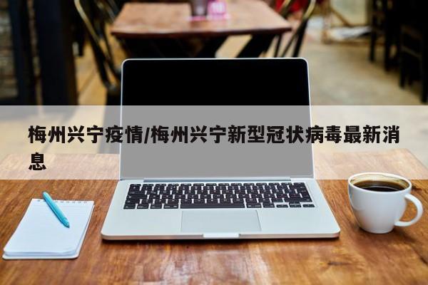 梅州兴宁疫情/梅州兴宁新型冠状病毒最新消息