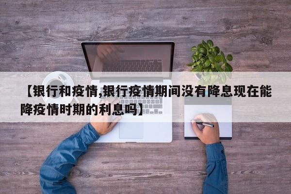 【银行和疫情,银行疫情期间没有降息现在能降疫情时期的利息吗】