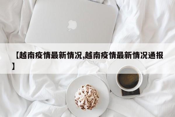 【越南疫情最新情况,越南疫情最新情况通报】